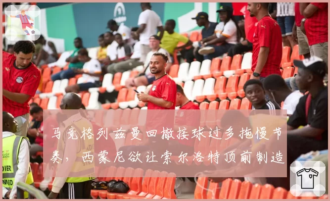 马竞格列兹曼回撤接球过多拖慢节奏,西蒙尼欲让索尔洛特顶前制造纵深空间