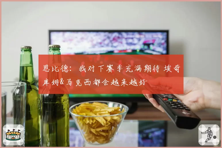 恩比德：我对下赛季充满期待 埃奇库姆&马克西都会越来越好