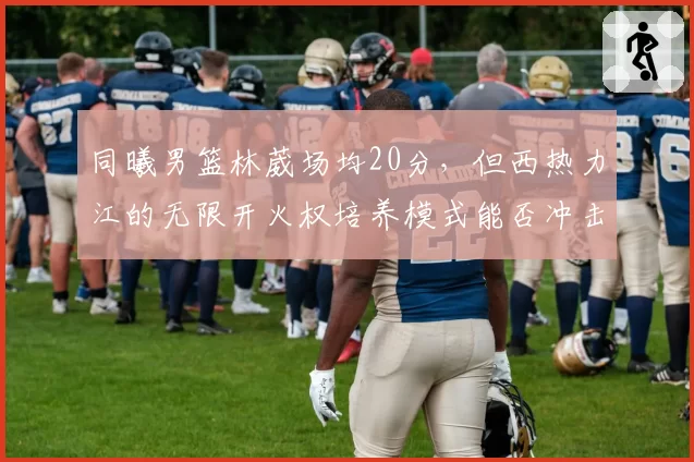 同曦男篮林葳场均20分，但西热力江的无限开火权培养模式能否冲击季后赛？