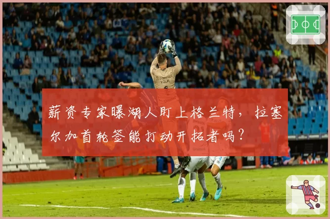 薪资专家曝湖人盯上格兰特,拉塞尔加首轮签能打动开拓者吗?