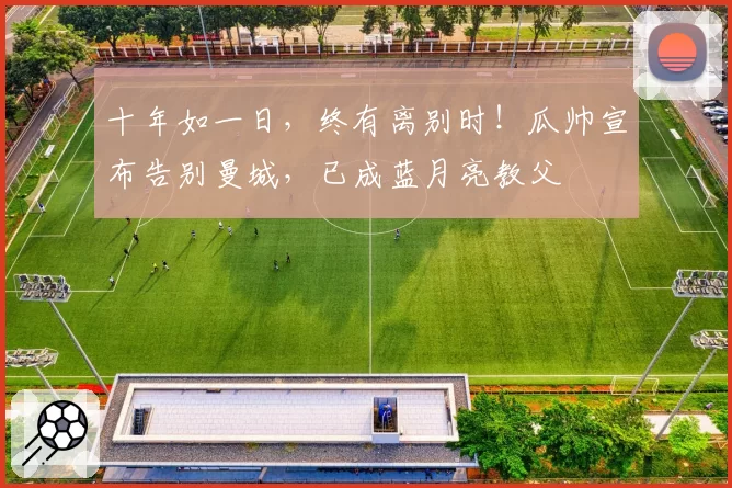 十年如一日，终有离别时！瓜帅宣布告别曼城，已成蓝月亮教父
