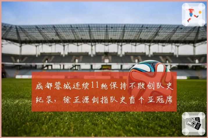 成都蓉城连续11轮保持不败创队史纪录,徐正源剑指队史首个亚冠席位