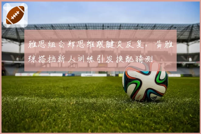 雅思组合郑思维跟腱炎反复,黄雅琼搭档新人训练引发换配猜测