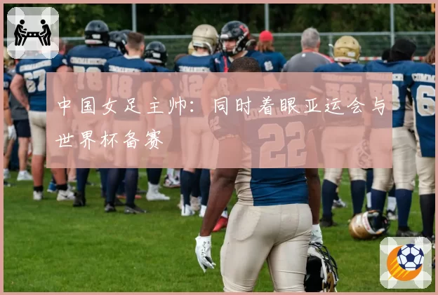 中国女足主帅:同时着眼亚运会与世界杯备赛