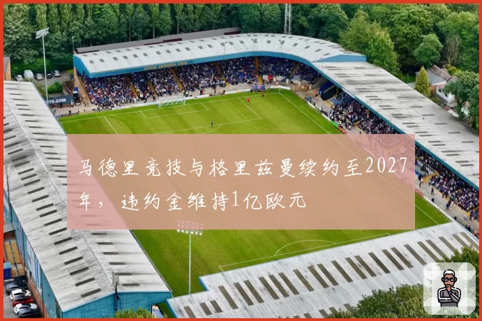 马德里竞技与格里兹曼续约至2027年，违约金维持1亿欧元