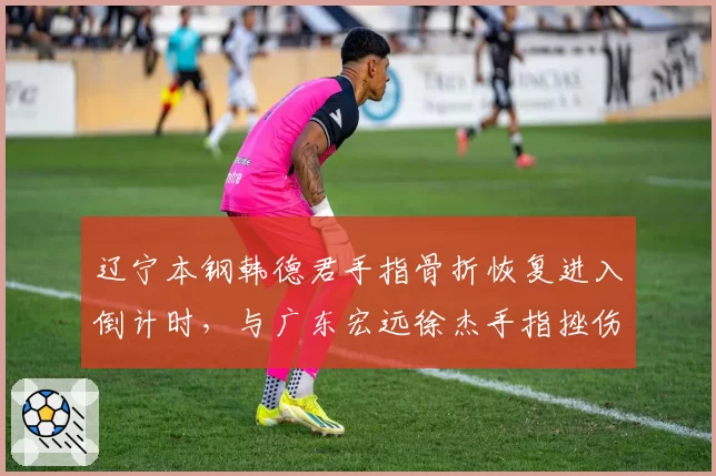 辽宁本钢韩德君手指骨折恢复进入倒计时，与广东宏远徐杰手指挫伤迅速复出对比
