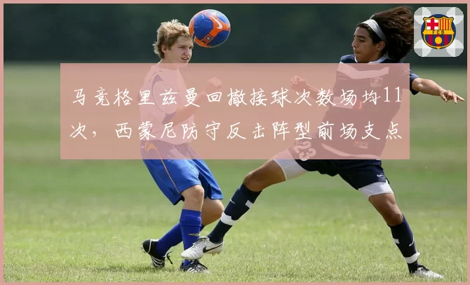 马竞格里兹曼回撤接球次数场均11次，西蒙尼防守反击阵型前场支点作用凸显