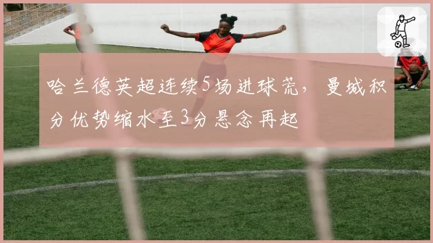 哈兰德英超连续5场进球荒，曼城积分优势缩水至3分悬念再起
