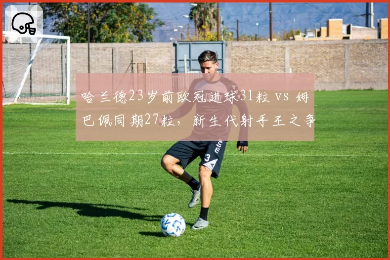 哈兰德23岁前欧冠进球31粒 vs 姆巴佩同期27粒，新生代射手王之争