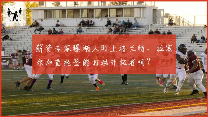 薪资专家曝湖人盯上格兰特，拉塞尔加首轮签能打动开拓者吗？