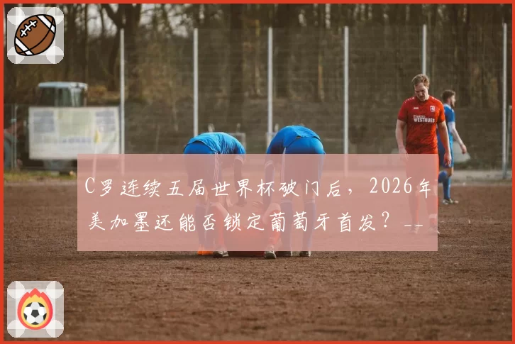 C罗连续五届世界杯破门后,2026年美加墨还能否锁定葡萄牙首发?__br_