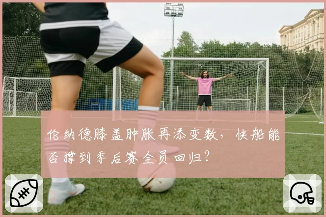 伦纳德膝盖肿胀再添变数,快船能否撑到季后赛全员回归?