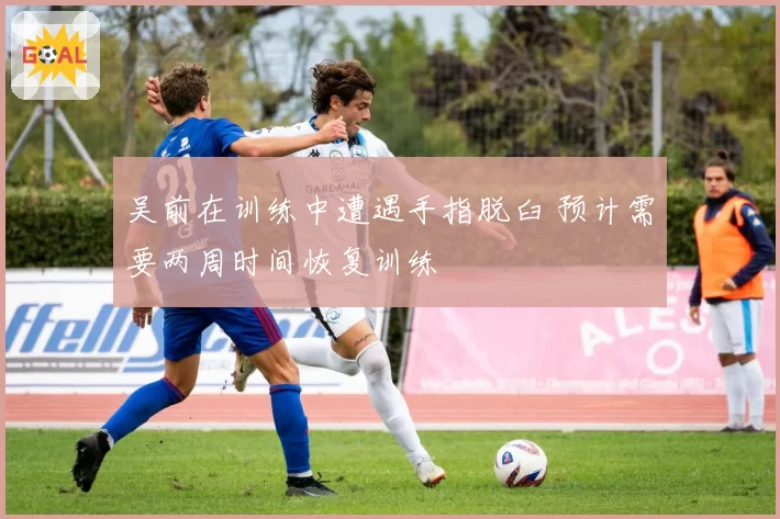 吴前在训练中遭遇手指脱臼 预计需要两周时间恢复训练