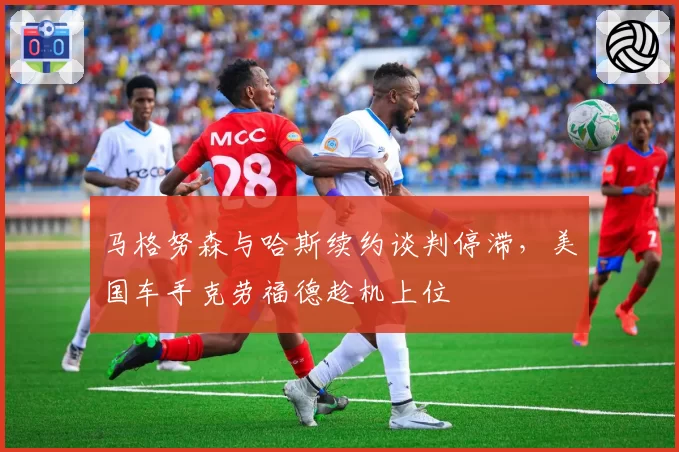 马格努森与哈斯续约谈判停滞，美国车手克劳福德趁机上位