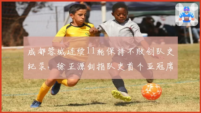 成都蓉城连续11轮保持不败创队史纪录,徐正源剑指队史首个亚冠席位