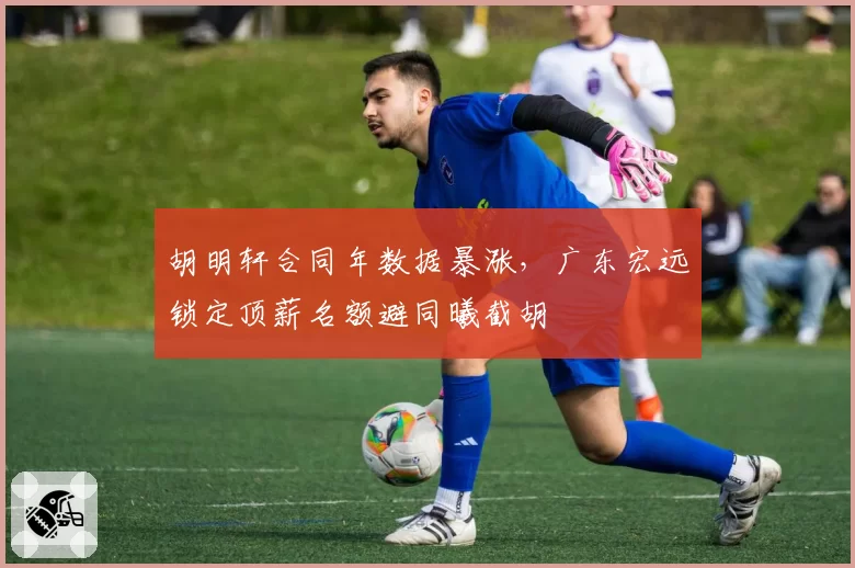 胡明轩合同年数据暴涨，广东宏远锁定顶薪名额避同曦截胡