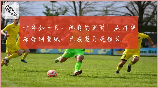 十年如一日，终有离别时！瓜帅宣布告别曼城，已成蓝月亮教父