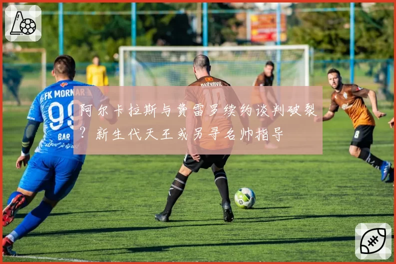 阿尔卡拉斯与费雷罗续约谈判破裂？新生代天王或另寻名帅指导