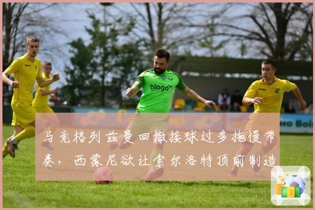 马竞格列兹曼回撤接球过多拖慢节奏,西蒙尼欲让索尔洛特顶前制造纵深空间