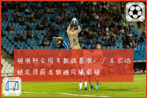 胡明轩合同年数据暴涨,广东宏远锁定顶薪名额避同曦截胡