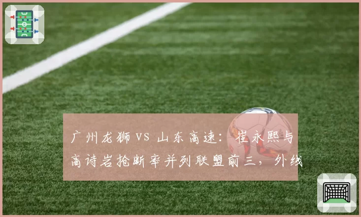 广州龙狮 vs 山东高速：崔永熙与高诗岩抢断率并列联盟前三，外线防守悍将谁更致命？