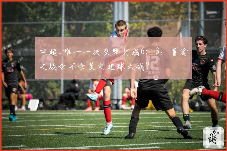 中超_唯一一次交锋打成6:3,鲁渝之战会不会复刻进球大战?