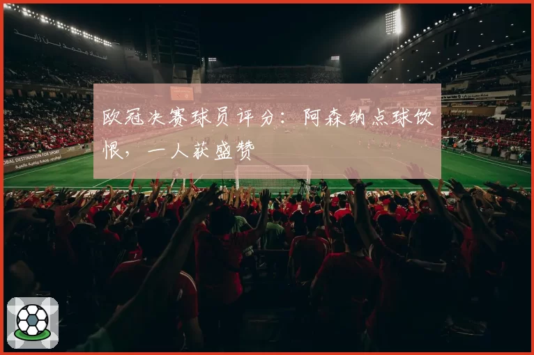欧冠决赛球员评分:阿森纳点球饮恨,一人获盛赞