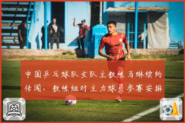 中国乒乓球队女队主教练马琳续约传闻，教练组对主力球员参赛安排存争议