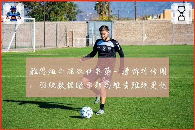雅思组合混双世界第一遭拆对传闻，羽联数据暗示郑思维黄雅琼更优