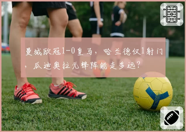 曼城欧冠1-0皇马，哈兰德仅1射门，瓜迪奥拉无锋阵能走多远？