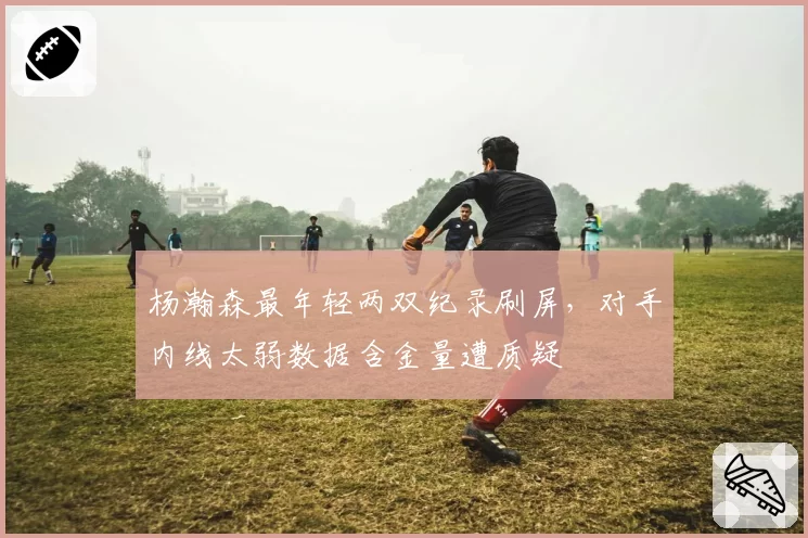 杨瀚森最年轻两双纪录刷屏，对手内线太弱数据含金量遭质疑