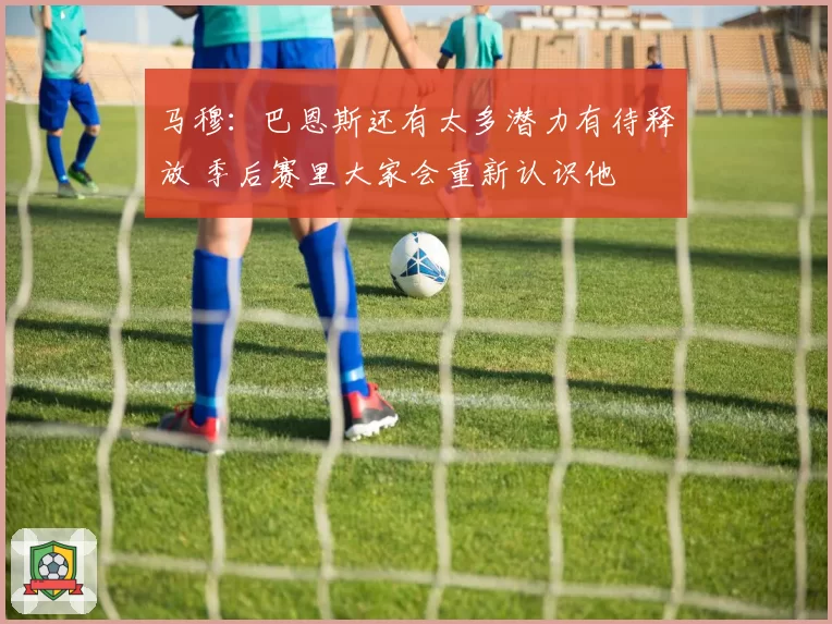 马穆：巴恩斯还有太多潜力有待释放 季后赛里大家会重新认识他