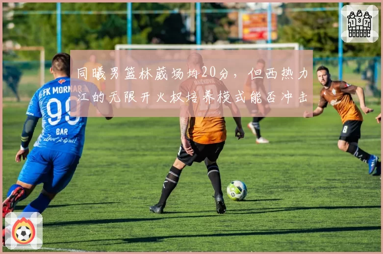 同曦男篮林葳场均20分，但西热力江的无限开火权培养模式能否冲击季后赛？