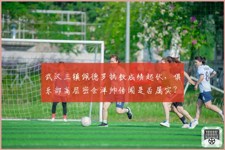 武汉三镇佩德罗执教成绩起伏,俱乐部高层密会洋帅传闻是否属实?