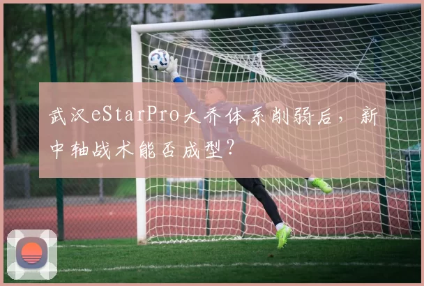 武汉eStarPro大乔体系削弱后,新中轴战术能否成型?
