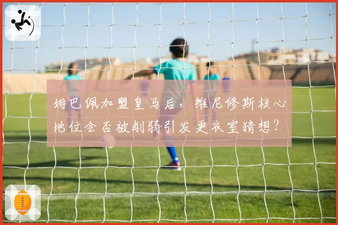 姆巴佩加盟皇马后,维尼修斯核心地位会否被削弱引发更衣室猜想?