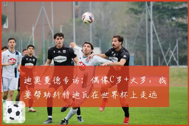迪奥曼德专访:偶像C罗+大罗,我要帮助科特迪瓦在世界杯上走远