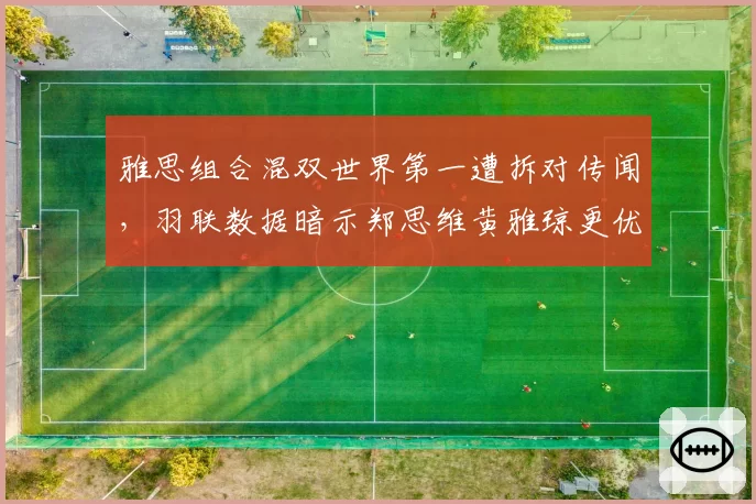 雅思组合混双世界第一遭拆对传闻,羽联数据暗示郑思维黄雅琼更优