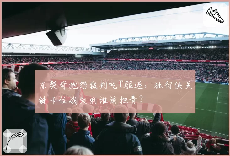 东契奇抱怨裁判吃T驱逐,独行侠关键卡位战失利谁该担责?