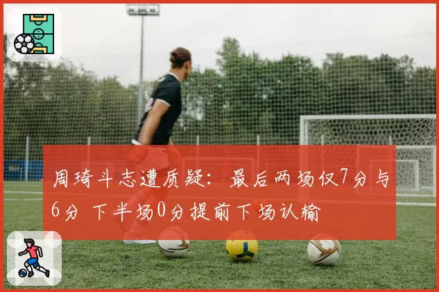 周琦斗志遭质疑：最后两场仅7分与6分 下半场0分提前下场认输