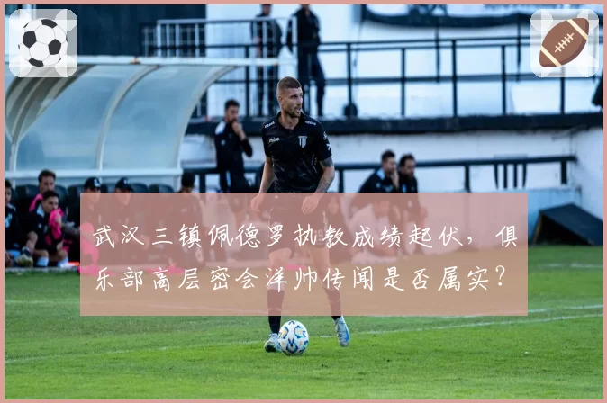 武汉三镇佩德罗执教成绩起伏,俱乐部高层密会洋帅传闻是否属实?