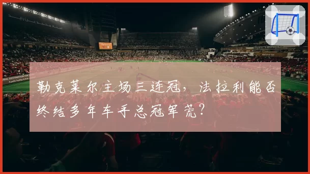 勒克莱尔主场三连冠，法拉利能否终结多年车手总冠军荒？