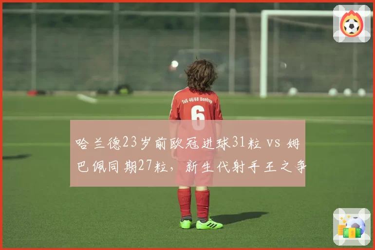 哈兰德23岁前欧冠进球31粒 vs 姆巴佩同期27粒，新生代射手王之争