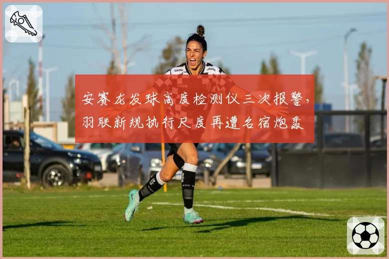 安赛龙发球高度检测仪三次报警，羽联新规执行尺度再遭名宿炮轰