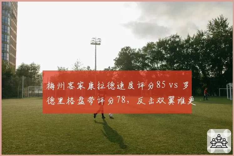 梅州客家康拉德速度评分85 vs 罗德里格盘带评分78,反击双翼谁更不可或缺?
