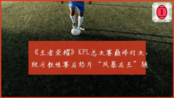 《王者荣耀》KPL总决赛巅峰对决，败方教练赛后怒斥“风暴龙王”随机性过强