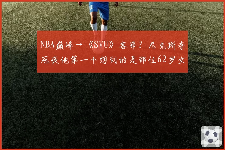 NBA巅峰→《SVU》客串?尼克斯夺冠夜他第一个想到的是那位62岁女星