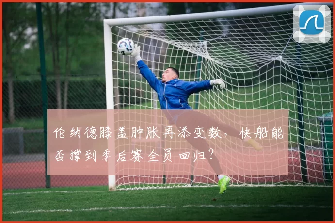 伦纳德膝盖肿胀再添变数，快船能否撑到季后赛全员回归？