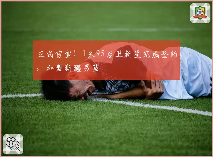 正式官宣！1米95后卫新星完成签约，加盟新疆男篮