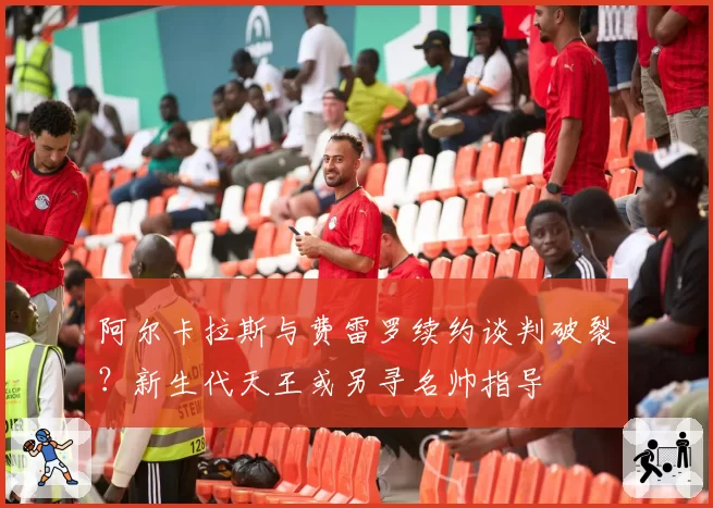 阿尔卡拉斯与费雷罗续约谈判破裂？新生代天王或另寻名帅指导
